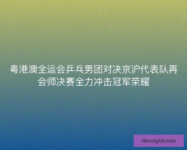 粤港澳全运会乒乓男团对决京沪代表队再会师决赛全力冲击冠军荣耀
