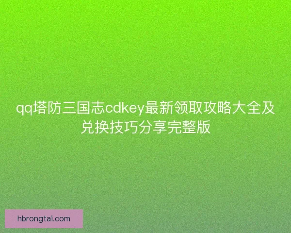 qq塔防三国志cdkey最新领取攻略大全及兑换技巧分享完整版