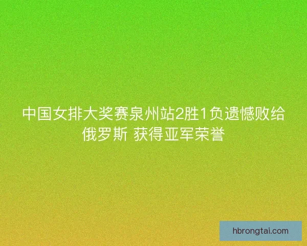 中国女排大奖赛泉州站2胜1负遗憾败给俄罗斯 获得亚军荣誉