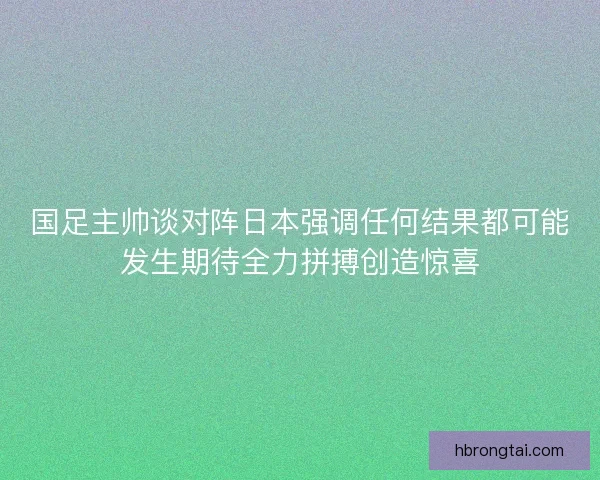 国足主帅谈对阵日本强调任何结果都可能发生期待全力拼搏创造惊喜