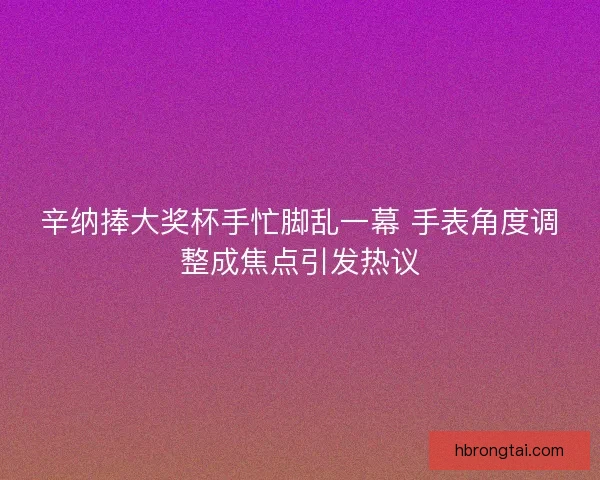 辛纳捧大奖杯手忙脚乱一幕 手表角度调整成焦点引发热议