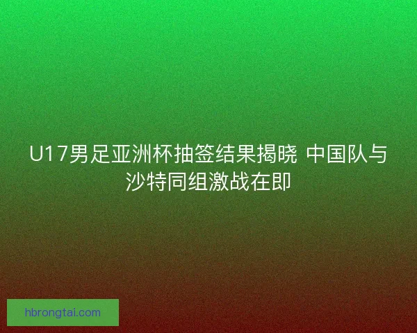U17男足亚洲杯抽签结果揭晓 中国队与沙特同组激战在即