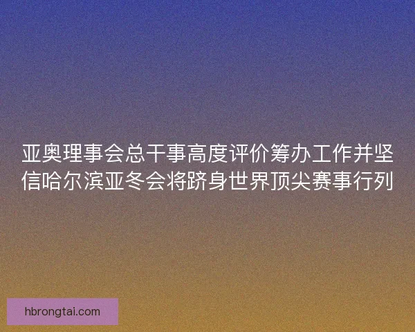 亚奥理事会总干事高度评价筹办工作并坚信哈尔滨亚冬会将跻身世界顶尖赛事行列