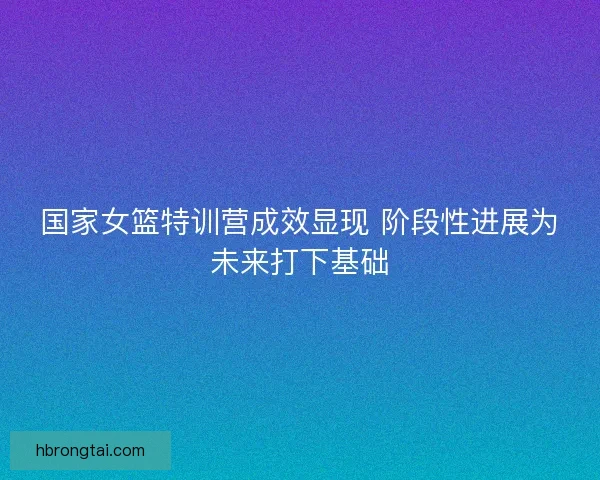 国家女篮特训营成效显现 阶段性进展为未来打下基础
