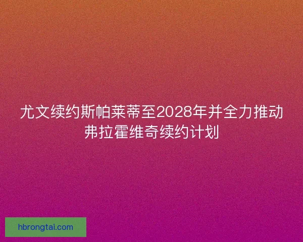 尤文续约斯帕莱蒂至2028年并全力推动弗拉霍维奇续约计划