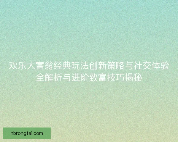 欢乐大富翁经典玩法创新策略与社交体验全解析与进阶致富技巧揭秘