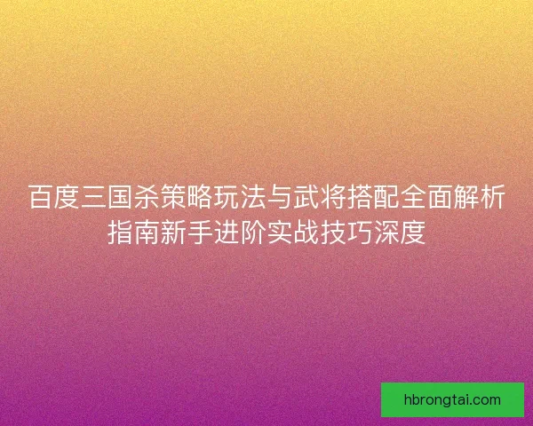 百度三国杀策略玩法与武将搭配全面解析指南新手进阶实战技巧深度