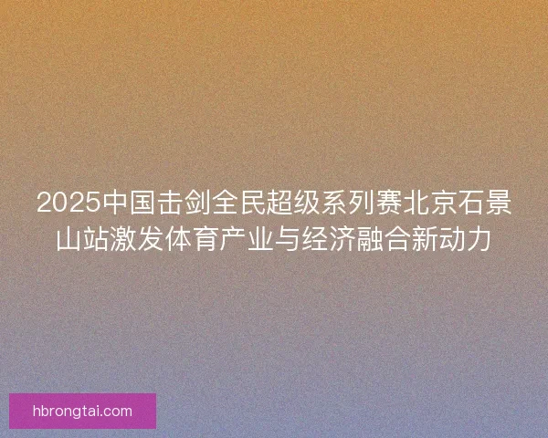 2025中国击剑全民超级系列赛北京石景山站激发体育产业与经济融合新动力