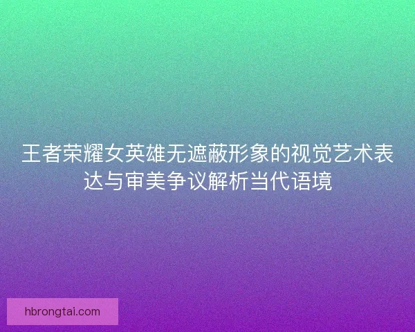 王者荣耀女英雄无遮蔽形象的视觉艺术表达与审美争议解析当代语境