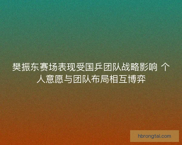 樊振东赛场表现受国乒团队战略影响 个人意愿与团队布局相互博弈 樊振东赛场表现受国乒团队战略影响 个人意愿与团队布局相互博弈