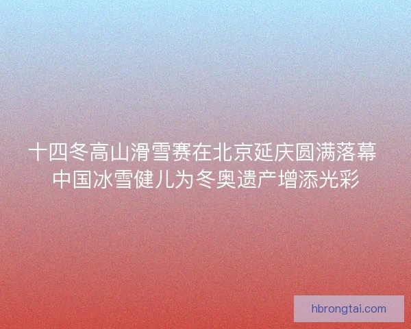 十四冬高山滑雪赛在北京延庆圆满落幕 中国冰雪健儿为冬奥遗产增添光彩