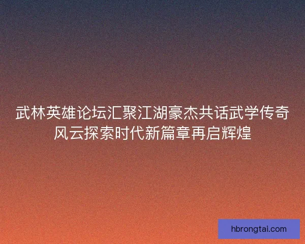 武林英雄论坛汇聚江湖豪杰共话武学传奇风云探索时代新篇章再启辉煌 武林英雄论坛汇聚江湖豪杰共话武学传奇风云探索时代新篇章再启辉煌