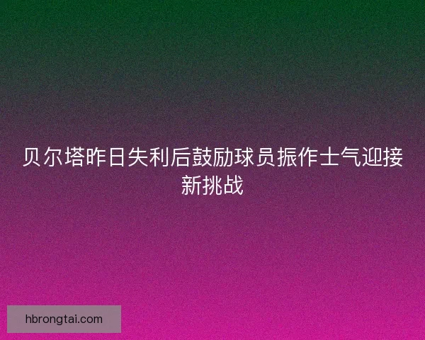 贝尔塔昨日失利后鼓励球员振作士气迎接新挑战 贝尔塔昨日失利后鼓励球员振作士气迎接新挑战