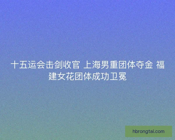 十五运会击剑收官 上海男重团体夺金 福建女花团体成功卫冕 十五运会击剑收官 上海男重团体夺金 福建女花团体成功卫冕