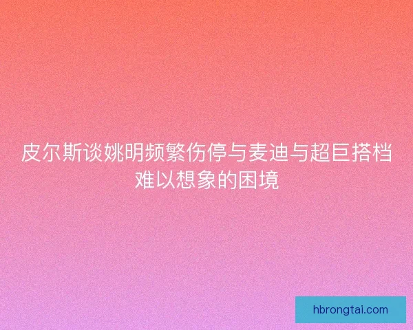 皮尔斯谈姚明频繁伤停与麦迪与超巨搭档难以想象的困境 皮尔斯谈姚明频繁伤停与麦迪与超巨搭档难以想象的困境