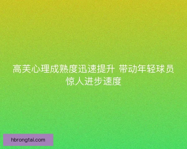 高芙心理成熟度迅速提升 带动年轻球员惊人进步速度 高芙心理成熟度迅速提升 带动年轻球员惊人进步速度