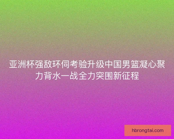 亚洲杯强敌环伺考验升级中国男篮凝心聚力背水一战全力突围新征程