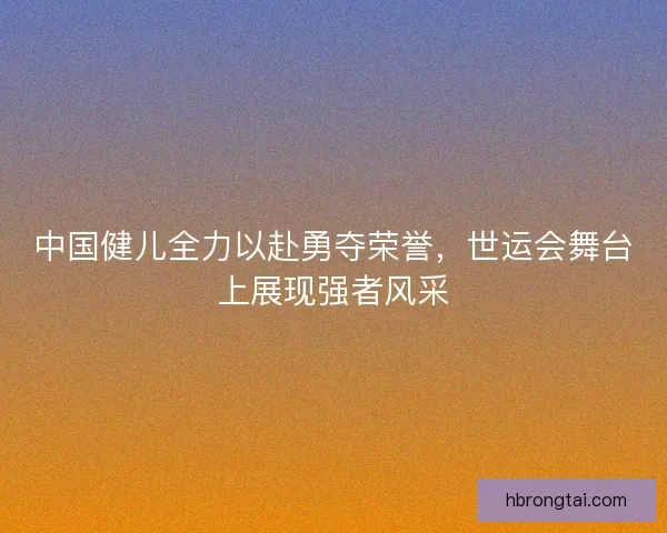 中国健儿全力以赴勇夺荣誉，世运会舞台上展现强者风采