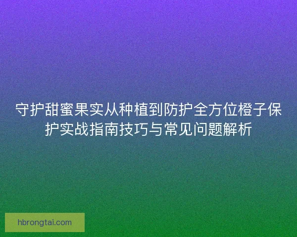 守护甜蜜果实从种植到防护全方位橙子保护实战指南技巧与常见问题解析